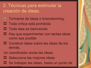 2. Técnicas para estimular la
creación de ideas.
   Tormenta de ideas o brainstorming:
 Toda crítica está prohibida
 Toda idea es bienvenida
 Hay que experimentar con tantas ideas
   como sea posible
 Construir ideas sobre las ideas de los
   demás.
Un coordinador anota las ideas:
 Selecciona las mejores ideas
 Se trabajan las ideas, hasta un punto de
 