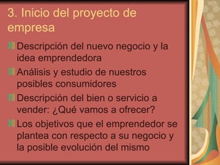 3. Inicio del proyecto de
empresa
 Descripción del nuevo negocio y la
 idea emprendedora
 Análisis y estudio de nuestros
 posibles consumidores
 Descripción del bien o servicio a
 vender: ¿Qué vamos a ofrecer?
 Los objetivos que el emprendedor se
 plantea con respecto a su negocio y
 la posible evolución del mismo
 