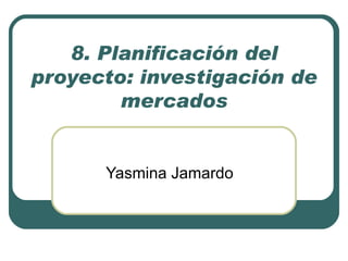 8. Planificación del
proyecto: investigación de
        mercados


      Yasmina Jamardo
 