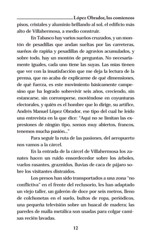 López Obrador, los comienzos
pisos, cristales y aluminio brillando al sol, el edificio más
alto de Villahermosa, a medio construir.
       En Tabasco hay varios sueños cruzados, y un mon-
tón de pesadillas que andan sueltas por las carreteras,
sueños de rapiña y pesadillas de agravios acumulados, y
sobre todo, hay un montón de preguntas. No necesaria-
mente iguales, cada uno tiene las suyas. Las mías tienen
que ver con la insatisfacción que me deja la lectura de la
prensa, que no acaba de explicarme de qué dimensiones,
de qué fuerza, es este movimiento básicamente campe-
sino que ha logrado sobrevivir seis años, creciendo, sin
estancarse, sin corromperse, moviéndose en coyunturas
electorales, y quién es el hombre que lo dirige, su artífice,
Andrés Manuel López Obrador, ese tipo del cual he leído
una entrevista en la que dice: “Aquí no se limitan las ex-
presiones de ningún tipo, somos muy abiertos, francos,
tenemos mucha pasión...”
       Para seguir la ruta de las pasiones, del aeropuerto
nos vamos a la cárcel.
       En la entrada de la cárcel de Villahermosa los za-
nates hacen un ruido ensordecedor sobre los árboles,
vuelos rasantes, graznidos, lluvias de caca de pájaro so-
bre los visitantes distraídos.
       Los presos han sido transportados a una zona “no
conflictiva” en el frente del reclusorio, les han adaptado
un viejo taller, un galerón de doce por seis metros, lleno
de colchonetas en el suelo, bultos de ropa, periódicos,
una pequeña televisión sobre un huacal de madera; las
paredes de malla metálica son usadas para colgar cami-
sas recién lavadas.

                             12
 
