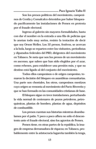 Paco Ignacio Taibo II
        Son los presos políticos del movimiento, campesi-
nos de Centla y Comalcalco detenidos por haber bloquea-
do pacíficamente las instalaciones de Pemex en protesta
por el fraude electoral.
        Ingreso al galerón sin mayores formalidades, basta
con dar el nombre en la entrada a una fila de policías que
lo anotan todo muy serios, resisto la tentación de decir
que soy Orson Welles. Los 32 presos, festivos, se acercan
a la bola, luego se reparten entre los visitantes, periodistas
y diputados federales del PRD, dirigentes del movimiento
en Tabasco. Se nota que son los presos de un movimiento
en ascenso, que saben que han sido elegidos por el azar,
como rehenes, para establecer una presión más, y que su
destino está ligado al del conjunto del movimiento.
        Todos ellos campesinos o de origen campesino, to-
maron la decisión del bloqueo en asambleas comunitarias.
Una parte son chontales, los otros, campesinos mestizos
cuyo origen se remonta al movimiento del Pacto Rivereño y
que se han formado en las comunidades cristianas de base.
        El bloqueo sigue en trece instalaciones, perturbando
la vida normal de centenares de pozos petroleros, petro-
químicas, plantas de bombeo, plantas de agua, depósitos
de combustible.
        Los presos cuentan sus historias mientras deambu-
lamos por el patio. Y poco a poco aflora no sólo el descon-
tento ante el fraude electoral, sino los agravios de Pemex.
        Pemex tiene, en otras partes de la república, la ima-
gen de empresa derramadora de riqueza; en Tabasco, pro-
bablemente entre la aristocracia lugareña también la tenga,

                             13
 