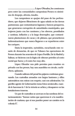 López Obrador, los comienzos
pero entre las comunidades campesinas Pemex es sinóni-
mo de despojo, afrenta, insulto.
        Los campesinos se quejan del paso de los perfora-
dores, que dejaron filtraciones de agua salada en las tierras
pantanosas, que contaminaron lagunas y bancos pesqueros,
que generaron corrupción de autoridades municipales, que
trajeron junto con los camiones y los obreros, prostíbulos
y cantinas, inflación y a la larga desempleo, que contami-
naron plantaciones de cacao y de plátano, que prometieron
indemnizaciones que nunca llegaron o se repartieron entre
los caciques.
        Daría la impresión, oyéndolos, escuchando este ro-
sario de denuncias, de que en Tabasco las operaciones de
Pemex durante los sexenios de López Portillo, De la Madrid y
Salinas, se hicieron con la lógica de obtener petróleo al costo
social que fuera; y el costo fue muy alto.
        López Obrador nos pide permiso para reunirse en
privado con los presos, hay una asamblea en círculo, cuchi-
cheos, aplausos.
        Cuando salimos del penal los pájaros continúan graz-
nando. Los custodios armados con largos bastones y rifles
automáticos nos miran con respeto, casi con admiración. Un
gordito agente de Gobernación toma fotos semioculto, cuan-
do le hacemos la V de la victoria se achica y desaparece en las
instalaciones traseras.
        Un par de custodios se acercan en las sombras del es-
tacionamiento: “Somos varios que queremos ir a la manifes-
tación de mañana, que si nos pueden poner un camión en la
colonia X”.

                              14
 