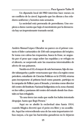 Paco Ignacio Taibo II
        Un diputado local del PRD intervino hace meses en
un conflicto de la cárcel, logrando que les dieran a los cela-
dores uniforme y horarios más sensatos.
        La sociedad está permeada de perredismo. Uno em-
pieza a darse cuenta que bajo el movimiento por la democra-
cia hay un impresionante tramado social.



                               II

Andrés Manuel López Obrador no parece en el primer con-
tacto el líder carismático de 250 mil campesinos del trópico.
Se toma con calma las respuestas, busca la frase, se angus-
tia por el peso que carga sobre las espaldas y se refugia en
el silencio, se sorprende ante las muestras interminables de
afecto de sus paisanos.
        Nacido en el 53, el mayor de seis hermanos, hijo de ma-
dre tabasqueña y padre veracruzano que vino a la región como
petrolero, estudiante de Ciencias Políticas en la UNAM, retorna
para incorporarse al priísmo local como pasante, participa en
la campaña de Pellicer para el Senado, y termina como director
del centro del Instituto Nacional Indigenista en la zona chontal,
en los valles y pantanos del centro del estado donde los chon-
tales se han refugiado.
        “Es una tierra tan mala que nadie los había intentado
despojar, hasta que llegó Pemex.”
        Aquí no se abolió la esclavitud sino hasta 1914,
cuando Múgica decretó que el peón era libre y no acasilla-
do. Aquí fue retrocediendo una de las más importantes tri-
bus mayas, a la que las haciendas ganaderas no le dejaron

                               15
 