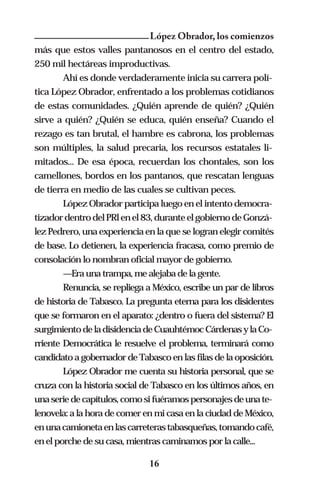 López Obrador, los comienzos
más que estos valles pantanosos en el centro del estado,
250 mil hectáreas improductivas.
        Ahí es donde verdaderamente inicia su carrera polí-
tica López Obrador, enfrentado a los problemas cotidianos
de estas comunidades. ¿Quién aprende de quién? ¿Quién
sirve a quién? ¿Quién se educa, quién enseña? Cuando el
rezago es tan brutal, el hambre es cabrona, los problemas
son múltiples, la salud precaria, los recursos estatales li-
mitados... De esa época, recuerdan los chontales, son los
camellones, bordos en los pantanos, que rescatan lenguas
de tierra en medio de las cuales se cultivan peces.
        López Obrador participa luego en el intento democra-
tizador dentro del PRl en el 83, durante el gobierno de Gonzá-
lez Pedrero, una experiencia en la que se logran elegir comités
de base. Lo detienen, la experiencia fracasa, como premio de
consolación lo nombran oficial mayor de gobierno.
        —Era una trampa, me alejaba de la gente.
        Renuncia, se repliega a México, escribe un par de libros
de historia de Tabasco. La pregunta eterna para los disidentes
que se formaron en el aparato: ¿dentro o fuera del sistema? El
surgimiento de la disidencia de Cuauhtémoc Cárdenas y la Co-
rriente Democrática le resuelve el problema, terminará como
candidato a gobernador de Tabasco en las filas de la oposición.
        López Obrador me cuenta su historia personal, que se
cruza con la historia social de Tabasco en los últimos años, en
una serie de capítulos, como si fuéramos personajes de una te-
lenovela: a la hora de comer en mi casa en la ciudad de México,
en una camioneta en las carreteras tabasqueñas, tomando café,
en el porche de su casa, mientras caminamos por la calle...

                              16
 