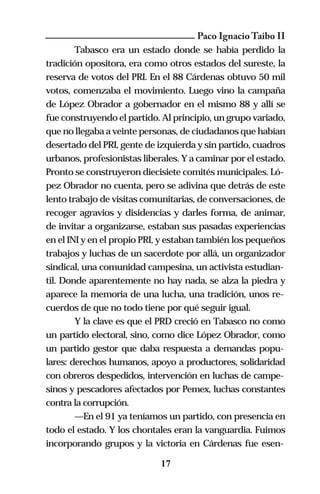 Paco Ignacio Taibo II
        Tabasco era un estado donde se había perdido la
tradición opositora, era como otros estados del sureste, la
reserva de votos del PRI. En el 88 Cárdenas obtuvo 50 mil
votos, comenzaba el movimiento. Luego vino la campaña
de López Obrador a gobernador en el mismo 88 y allí se
fue construyendo el partido. Al principio, un grupo variado,
que no llegaba a veinte personas, de ciudadanos que habían
desertado del PRI, gente de izquierda y sin partido, cuadros
urbanos, profesionistas liberales. Y a caminar por el estado.
Pronto se construyeron diecisiete comités municipales. Ló-
pez Obrador no cuenta, pero se adivina que detrás de este
lento trabajo de visitas comunitarias, de conversaciones, de
recoger agravios y disidencias y darles forma, de animar,
de invitar a organizarse, estaban sus pasadas experiencias
en el INI y en el propio PRI, y estaban también los pequeños
trabajos y luchas de un sacerdote por allá, un organizador
sindical, una comunidad campesina, un activista estudian-
til. Donde aparentemente no hay nada, se alza la piedra y
aparece la memoria de una lucha, una tradición, unos re-
cuerdos de que no todo tiene por qué seguir igual.
        Y la clave es que el PRD creció en Tabasco no como
un partido electoral, sino, como dice López Obrador, como
un partido gestor que daba respuesta a demandas popu-
lares: derechos humanos, apoyo a productores, solidaridad
con obreros despedidos, intervención en luchas de campe-
sinos y pescadores afectados por Pemex, luchas constantes
contra la corrupción.
        —En el 91 ya teníamos un partido, con presencia en
todo el estado. Y los chontales eran la vanguardia. Fuimos
incorporando grupos y la victoria en Cárdenas fue esen-

                             17
 