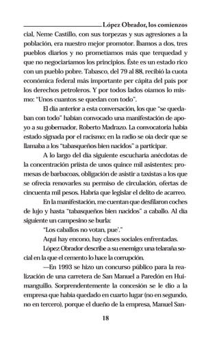 López Obrador, los comienzos
cial, Neme Castillo, con sus torpezas y sus agresiones a la
población, era nuestro mejor promotor. Íbamos a dos, tres
pueblos diarios y no prometíamos más que terquedad y
que no negociaríamos los principios. Éste es un estado rico
con un pueblo pobre. Tabasco, del 79 al 88, recibió la cuota
económica federal más importante per cápita del país por
los derechos petroleros. Y por todos lados oíamos lo mis-
mo: “Unos cuantos se quedan con todo”.
         El día anterior a esta conversación, los que “se queda-
ban con todo” habían convocado una manifestación de apo-
yo a su gobernador, Roberto Madrazo. La convocatoria había
estado signada por el racismo; en la radio se oía decir que se
llamaba a los “tabasqueños bien nacidos” a participar.
         A lo largo del día siguiente escucharía anécdotas de
la concentración priísta de unos quince mil asistentes: pro-
mesas de barbacoas, obligación de asistir a taxistas a los que
se ofrecía renovarles su permiso de circulación, ofertas de
cincuenta mil pesos. Habría que legislar el delito de acarreo.
         En la manifestación, me cuentan que desfilaron coches
de lujo y hasta “tabasqueños bien nacidos” a caballo. Al día
siguiente un campesino se burla:
         “Los caballos no votan, pue’.”
         Aquí hay encono, hay clases sociales enfrentadas.
         López Obrador describe a su enemigo: una telaraña so-
cial en la que el cemento lo hace la corrupción.
         —En 1993 se hizo un concurso público para la rea-
lización de una carretera de San Manuel a Paredón en Hui-
manguillo. Sorprendentemente la concesión se le dio a la
empresa que había quedado en cuarto lugar (no en segundo,
no en tercero), porque el dueño de la empresa, Manuel San-

                              18
 