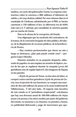 Paco Ignacio Taibo II
tandreu, era socio del gobernador Gurría. La empresa cons-
tructora cobró la carretera a 800 millones el kilómetro de
asfalto, y de muy dudosa calidad. Por esos mismos días en el
municipio de Cárdenas, administrado por el PRD, se hacían
carreteras a 120 millones el km. La diferencia era de 650%
más caro (¡ !). Y además, por casualidad, la carretera pasaba
por un rancho de Gurría.
         Ésta es la ofensa de la corrupción, del fraude.
         Una oligarquía que ha medrado del contratismo, de
la transa, de la concesión irregular de obra pública, del abu-
so, de la dilapidación de recursos públicos, de la beneficen-
cia de Pemex.
         —Hay caminos pavimentados que duran un año y
luego se destruyen. ¿Qué país puede resistir esto? —pre-
gunta López Obrador.
         Estamos sentados en su pequeño despacho, atibo-
rrado de papeles; en una esquina un montón de lápices, res-
tos de los que se regalaron durante la campaña (¿ecos del
garridismo esto de regalar lápices?), dos imágenes de Zapata
en las paredes.
         —El jefe de prensa de Neme, en dos años de labor, se
compró cuatro ranchos ganaderos; el jefe de prensa de Gu-
rría, tras el ejercicio de sus funciones, se compró una man-
sión de dos mil millones de pesos en la zona residencial de
Villahermosa... Y del otro lado... El negocio más lucrativo
de este estado es el “periodismo empresarial”, calculamos
que hay una derrama anual de 100 000 millones de viejos
pesos a la prensa y los otros medios por parte del gobierno
del estado, en anuncios y en chayotes, en premios y bonos,
en publicidad disfrazada y pago de inserciones que apa-

                             19
 