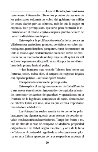 López Obrador, los comienzos
recen como información. Tenemos pruebas de que uno de
los principales columnistas cobra del gobierno un millón
de pesos diarios por su columna, más lo que le pague su
empresa. Este presupuesto, que sirve para controlar la in-
formación en el estado, equivale al presupuesto de siete de
nuestros diecisiete municipios.
        Esto explica la proliferación extraña de la prensa en
Villahermosa, periódicos grandes, periódicos en color, pe-
riodiquitos, periodicuchos, pasquines, cerca de cincuenta en
todo el estado, que evidentemente no tienen razón de exis-
tencia en un marco donde no hay más de 50, quizá 75 mil
lectores de prensa escrita, y sólo se explica por las servidum-
bres de la prensa hacia el poder.
        —Los hombres más ricos de Tabasco han hecho sus
fortunas, todos, todos ellos, al amparo de negocios ilegales
con el poder público —remata López Obrador.
        El capital a la sombra del presupuesto.
        Esto explica el vertiginoso ascenso de Cabal Peniche
y sus nexos con el poder. Importador de capitales al esta-
do, promotor de sueños de grandeza y operaciones en la
frontera de la legalidad, comprador de todo, derramador
de billetes, Cabal era uno, sino es que el más importante
financiador de Madrazo.
        Las fotografías suelen mentir tanto como las pala-
bras, pero hay algunas que sin estar exentas de pecado, re-
velan tras las sonrisas las relaciones. Tengo dos frente a mí,
una de ellas de la casa de campaña de Madrazo, propiedad
originalmente de Cabal, según me dicen, y otra de la feria
de Tabasco, el centro del orgullo de una burguesía ramplo-
na, en esta última aparecen con sus respectivas esposas el

                              20
 