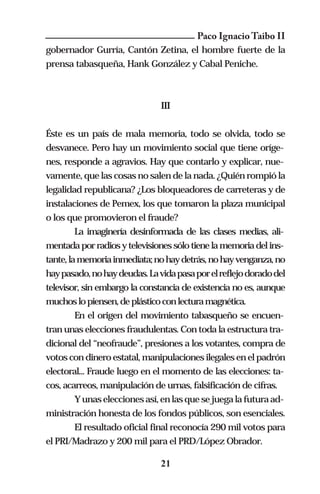 Paco Ignacio Taibo II
gobernador Gurría, Cantón Zetina, el hombre fuerte de la
prensa tabasqueña, Hank González y Cabal Peniche.



                               III


Éste es un país de mala memoria, todo se olvida, todo se
desvanece. Pero hay un movimiento social que tiene oríge-
nes, responde a agravios. Hay que contarlo y explicar, nue-
vamente, que las cosas no salen de la nada. ¿Quién rompió la
legalidad republicana? ¿Los bloqueadores de carreteras y de
instalaciones de Pemex, los que tomaron la plaza municipal
o los que promovieron el fraude?
       La imaginería desinformada de las clases medias, ali-
mentada por radios y televisiones sólo tiene la memoria del ins-
tante, la memoria inmediata; no hay detrás, no hay venganza, no
hay pasado, no hay deudas. La vida pasa por el reflejo dorado del
televisor, sin embargo la constancia de existencia no es, aunque
muchos lo piensen, de plástico con lectura magnética.
       En el origen del movimiento tabasqueño se encuen-
tran unas elecciones fraudulentas. Con toda la estructura tra-
dicional del “neofraude”, presiones a los votantes, compra de
votos con dinero estatal, manipulaciones ilegales en el padrón
electoral... Fraude luego en el momento de las elecciones: ta-
cos, acarreos, manipulación de urnas, falsificación de cifras.
       Y unas elecciones así, en las que se juega la futura ad-
ministración honesta de los fondos públicos, son esenciales.
       El resultado oficial final reconocía 290 mil votos para
el PRI/Madrazo y 200 mil para el PRD/López Obrador.

                               21
 