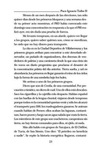 Paco Ignacio Taibo II
         Menos de un mes después de las elecciones, tan sólo
quince días desde los primeros bloqueos y una semana des-
de su primer acto monstruo, el PRD había convocado este
domingo una concentración en respuesta a la que el PRI rea-
lizó ayer, era sin duda una prueba de fuerza.
         Me levanto temprano, en un alarde, quiero ver llegar
a los grupos, quiero saber quiénes son, cómo se movilizan,
he oído que no hay dinero para transporte.
         La cita es en la Ciudad Deportiva de Villahermosa y los
primeros grupos arriban para encontrar a este desvelado ob-
servador, un puñado de organizadores, dos docenas de ven-
dedores de paletas y una camioneta desde la que una cinta sin
fin vocea un diario progresista que proclama el desastre de
la concentración priísta del día anterior. Tierra suelta, y sol en
abundancia, los primeros en llegar ganarán el reino de los cielos
bajo la forma de una sombrita bajo los hules.
         Me arrimo a uno de los primeros grupos.
         Dicen que son de Centla, de una comunidad. Por pre-
caución o timidez, no dicen de cuál. Uno de ellos está descalzo.
Saco los cigarrillos y la cajetilla rola despacio. Hablan español
con las huellas de la lengua chontal; viajaron desde temprano
porque todos en la comunidad querían venir y sólo les alcanzó
el transporte para 200, los madrugadores ganaron. Se animan
cuando hablan de Pemex: ellos acaban las lagunas, contami-
nan, hacen pozos y luego sacan agua salada que mata la tierra.
Los miembros de este grupo son macheteros, campesinos sin
tierra, no hay tierras comunales para ellos, ni ejido, ni nada.
         Más allá hablo con grupos de Nacajuca, de El Chiflón,
de Tucta, de San Simón. Uno dice: “El petróleo no beneficia
a nadie”. Se repite la historia energética: llegaron, contami-

                               23
 