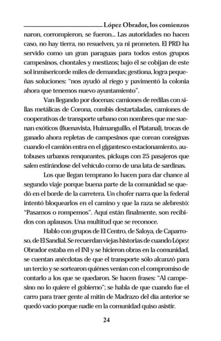 López Obrador, los comienzos
naron, corrompieron, se fueron... Las autoridades no hacen
caso, no hay tierra, no resuelven, ya ni prometen. El PRD ha
servido como un gran paraguas para todos estos grupos
campesinos, chontales y mestizos; bajo él se cobijan de este
sol inmisericorde miles de demandas; gestiona, logra peque-
ñas soluciones: “nos ayudó al riego y pavimentó la colonia
ahora que tenemos nuevo ayuntamiento”.
        Van llegando por docenas: camiones de redilas con si-
llas metálicas de Corona, combis destartaladas, camiones de
cooperativas de transporte urbano con nombres que me sue-
nan exóticos (Buenavista, Huimanguillo, el Platanal), trocas de
ganado ahora repletas de campesinos que corean consignas
cuando el camión entra en el gigantesco estacionamiento, au-
tobuses urbanos renqueantes, pickups con 25 pasajeros que
salen estirándose del vehículo como de una lata de sardinas.
        Los que llegan temprano lo hacen para dar chance al
segundo viaje porque buena parte de la comunidad se que-
dó en el borde de la carretera. Un chofer narra que la federal
intentó bloquearlos en el camino y que la raza se alebrestó:
“Pasamos o rompemos”. Aquí están finalmente, son recibi-
dos con aplausos. Una multitud que se reconoce.
        Hablo con grupos de El Centro, de Saloya, de Caparro-
so, de El Sandial. Se recuerdan viejas historias de cuando López
Obrador estaba en el INI y se hicieron obras en la comunidad,
se cuentan anécdotas de que el transporte sólo alcanzó para
un tercio y se sortearon quiénes venían con el compromiso de
contarlo a los que se quedaron. Se hacen frases: “Al campe-
sino no lo quiere el gobierno”; se habla de que cuando fue el
carro para traer gente al mitin de Madrazo del día anterior se
quedó vacío porque nadie en la comunidad quiso asistir.

                              24
 