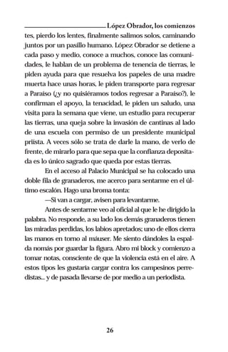 López Obrador, los comienzos
tes, pierdo los lentes, finalmente salimos solos, caminando
juntos por un pasillo humano. López Obrador se detiene a
cada paso y medio, conoce a muchos, conoce las comuni-
dades, le hablan de un problema de tenencia de tierras, le
piden ayuda para que resuelva los papeles de una madre
muerta hace unas horas, le piden transporte para regresar
a Paraíso (¿y no quisiéramos todos regresar a Paraíso?), le
confirman el apoyo, la tenacidad, le piden un saludo, una
visita para la semana que viene, un estudio para recuperar
las tierras, una queja sobre la invasión de cantinas al lado
de una escuela con permiso de un presidente municipal
priísta. A veces sólo se trata de darle la mano, de verlo de
frente, de mirarlo para que sepa que la confianza deposita-
da es lo único sagrado que queda por estas tierras.
         En el acceso al Palacio Municipal se ha colocado una
doble fila de granaderos, me acerco para sentarme en el úl-
timo escalón. Hago una broma tonta:
         —Si van a cargar, avisen para levantarme.
         Antes de sentarme veo al oficial al que le he dirigido la
palabra. No responde, a su lado los demás granaderos tienen
las miradas perdidas, los labios apretados; uno de ellos cierra
las manos en torno al máuser. Me siento dándoles la espal-
da nomás por guardar la figura. Abro mi block y comienzo a
tomar notas, consciente de que la violencia está en el aire. A
estos tipos les gustaría cargar contra los campesinos perre-
distas... y de pasada llevarse de por medio a un periodista.




                               26
 