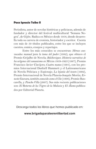 Paco Ignacio Taibo II

Periodista, autor de novelas históricas y policiacas, además de
fundador y director del festival multicultural “Semana Ne-
gra”, de Gijón. Radica en México desde 1958, donde desarro-
lla toda su carrera de cronista, historiador y escritor. Cuenta
con más de 50 títulos publicados, entre los que se incluyen
cuentos, comics, ensayos y reportajes.
	        Entre los más conocidos se encuentran: Héroes con-
vocados: manual para la toma del poder (1982), que obtuvo el
Premio Grijalbo de Novela; Bolcheviques. Historia narrativa de
los orígenes del comunismo en México 1919-1925 (1987), Premio
Francisco Javier Clavijero; Cuatro manos (1991), con los pre-
mios Internacional Dashiell Hammett y el Latinoamericano
de Novela Policiaca y Espionaje; La lejanía del tesoro (1992),
Premio Internacional de Novela Planeta-Joaquín Mortiz; Er-
nesto Guevara, también conocido como el Che (1998), Premio Ban-
carella, y Pancho Villa (2007). Sus más reciente publicaciones
son: El Retorno de los Tigres de la Malasia y El Álamo publica-
dos por Editorial Planeta.




  Descarga todos los libros que hemos publicado en:

         www.brigadaparaleerenlibertad.com
 