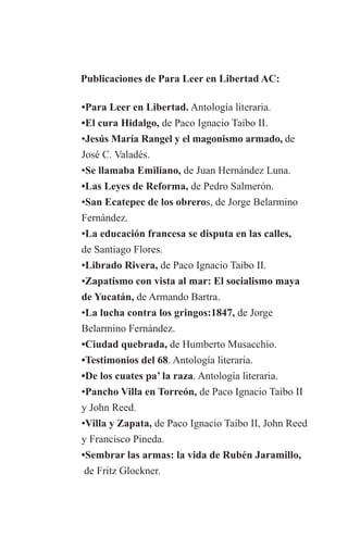 Publicaciones de Para Leer en Libertad AC:

	   •Para Leer en Libertad. Antología literaria.
	   •El cura Hidalgo, de Paco Ignacio Taibo II.
	   •Jesús María Rangel y el magonismo armado, de 	
	   José C. Valadés.
	   •Se llamaba Emiliano, de Juan Hernández Luna.
	   •Las Leyes de Reforma, de Pedro Salmerón.
	   •San Ecatepec de los obreros, de Jorge Belarmino
	   Fernández.
	   •La educación francesa se disputa en las calles,
	   de Santiago Flores.
	   •Librado Rivera, de Paco Ignacio Taibo II.
	   •Zapatismo con vista al mar: El socialismo maya
	   de Yucatán, de Armando Bartra.
	   •La lucha contra los gringos:1847, de Jorge 		
	   Belarmino Fernández.
	   •Ciudad quebrada, de Humberto Musacchio.
	   •Testimonios del 68. Antología literaria.
	   •De los cuates pa’ la raza. Antología literaria.
	   •Pancho Villa en Torreón, de Paco Ignacio Taibo II
	   y John Reed.
	   •Villa y Zapata, de Paco Ignacio Taibo II, John Reed
	   y Francisco Pineda.
	   •Sembrar las armas: la vida de Rubén Jaramillo,
	    de Fritz Glockner.
 