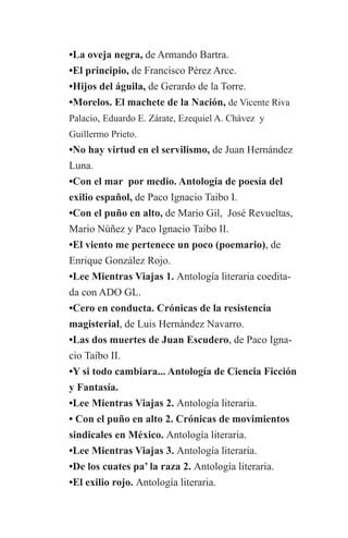 •La oveja negra, de Armando Bartra.
	     •El principio, de Francisco Pérez Arce.
	•Hijos del águila, de Gerardo de la Torre.
	•Morelos. El machete de la Nación, de Vicente Riva 	
	Palacio, Eduardo E. Zárate, Ezequiel A. Chávez y
	     Guillermo Prieto.
	 •No hay virtud en el servilismo, de Juan Hernández
	Luna.
	 •Con el mar por medio. Antología de poesía del 		
	 exilio español, de Paco Ignacio Taibo I.
	 •Con el puño en alto, de Mario Gil, José Revueltas, 	
	 Mario Núñez y Paco Ignacio Taibo II.
	 •El viento me pertenece un poco (poemario), de
	 Enrique González Rojo.
	 •Lee Mientras Viajas 1. Antología literaria coedita-	
	 da con ADO GL.
	 •Cero en conducta. Crónicas de la resistencia
	 magisterial, de Luis Hernández Navarro.
	 •Las dos muertes de Juan Escudero, de Paco Igna-	
	 cio Taibo II.
	 •Y si todo cambiara... Antología de Ciencia Ficción
	 y Fantasía.
	 •Lee Mientras Viajas 2. Antología literaria.
	 • Con el puño en alto 2. Crónicas de movimientos 	
	 sindicales en México. Antología literaria.
	 •Lee Mientras Viajas 3. Antología literaria.
	 •De los cuates pa’ la raza 2. Antología literaria.
	 •El exilio rojo. Antología literaria.
 