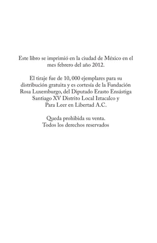 Este libro se imprimió en la ciudad de México en el
              mes febrero del año 2012.

    El tiraje fue de 10, 000 ejemplares para su
distribución gratuita y es cortesía de la Fundación
Rosa Luxemburgo, del Diputado Erasto Ensástiga
      Santiago XV Distrito Local Iztacalco y
            Para Leer en Libertad A.C.

           Queda prohibida su venta.
          Todos los derechos reservados
 
