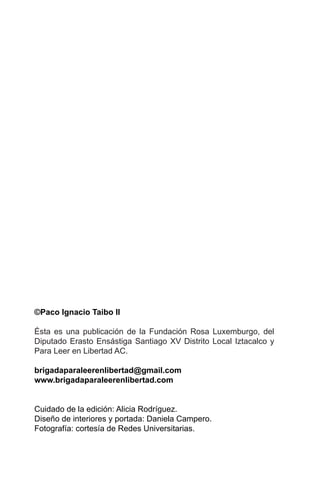©Paco Ignacio Taibo II

Ésta es una publicación de la Fundación Rosa Luxemburgo, del
Diputado Erasto Ensástiga Santiago XV Distrito Local Iztacalco y
Para Leer en Libertad AC.

brigadaparaleerenlibertad@gmail.com
www.brigadaparaleerenlibertad.com


Cuidado de la edición: Alicia Rodríguez.
Diseño de interiores y portada: Daniela Campero.
Fotografía: cortesía de Redes Universitarias.
 