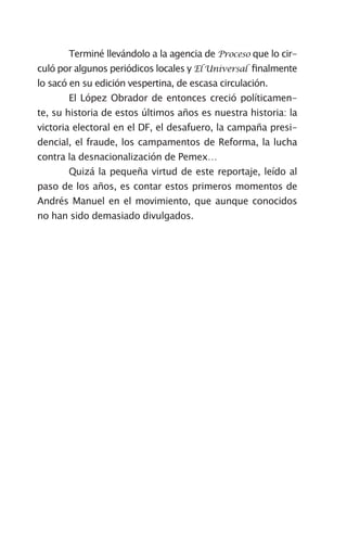 Terminé llevándolo a la agencia de Proceso que lo cir-
culó por algunos periódicos locales y El Universal finalmente
lo sacó en su edición vespertina, de escasa circulación.
	      El López Obrador de entonces creció políticamen-
te, su historia de estos últimos años es nuestra historia: la
victoria electoral en el DF, el desafuero, la campaña presi-
dencial, el fraude, los campamentos de Reforma, la lucha
contra la desnacionalización de Pemex…	
	      Quizá la pequeña virtud de este reportaje, leído al
paso de los años, es contar estos primeros momentos de
Andrés Manuel en el movimiento, que aunque conocidos
no han sido demasiado divulgados.
 