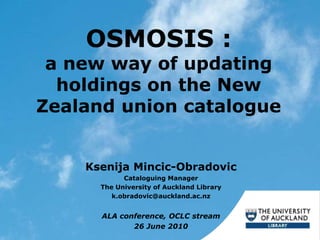 OSMOSIS :
a new way of updating
holdings on the New
Zealand union catalogue
Ksenija Mincic-Obradovic
Cataloguing Manager
The University of Auckland Library
k.obradovic@auckland.ac.nz
ALA conference, OCLC stream
26 June 2010
 