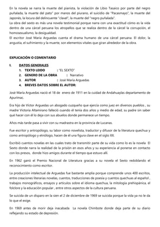 En la novela se narra la muerte del pianista, la violación de Libio Tasaico por parte del negro
puñalada, la muerte del pato” por manos del piurano, el suicidio de “Pacasmayo”, la muerte del
Japonés, la locura del delincuente “clavel”, la muerte del “negro puñalada”.
La obra del sexto es más una novela testimonial porque narra con una exactitud cómo es la vida
dentro de una cárcel peruana los atropellos que se realiza dentro de la cárcel la corrupción, el
homosexualismo, la desigualdad.
El escritor José Maria Arguedas cuenta el drama humano de una cárcel peruana. El dolor, la
angustia, el sufrimiento y la muerte, son elementos vitales que giran alrededor de la obra.
EXPLICACIÓN O COMENTARIO
I. DATOS GENERALES
1. TEXTO LEIDO : “EL SEXTO”
2. GENERO DE LA OBRA : Narrativo
3. AUTOR : José María Arguedas
4. BREVES DATOS SOBRE EL AUTOR:
José María Arguedas nació el 18 de enero de 1911 en la cuidad de Andahuaylas departamento de
Apurímac.
Era hijo de Víctor Arguedas un abogado cuzqueño que ejercía como juez en diversos pueblos , su
madre Victoria Altamirano falleció cuando él tenía dos años y medio de edad, su padre sin saber
qué hacer con él lo deja con sus abuelos donde permanece un tiempo.
Años más tarde pasa a vivir con su madrastra en la provincia de Lucanas.
Fue escritor y antropólogo, su labor como novelista, traductor y difusor de la literatura quechua y
como antropólogo y etnólogo, hacen de él una figura clave en el siglo XX.
Escribió cuentos novelas en las cuales trato de transmitir parte de su vida como lo es la novela El
Sexto donde narra la realidad de la prisión en esos años y su experiencia al ponerse en contacto
con los presos, donde hizo amigos durante el tiempo que estuvo allí.
En 1962 ganó el Premio Nacional de Literatura gracias a su novela el Sexto redoblando el
reconocimiento como escritor.
La producción intelectual de Arguedas fue bastante amplia porque comprende unos 400 escritos,
entre creaciones literarias novelas, cuentos, traducciones de poesía y cuentos quechuas al español ,
trabajos monográficos, ensayos y artículos sobre el idioma quechua, la mitología prehispánica, el
folclore y la educación popular , entre otros aspectos de la cultura peruana.
Se suicida de un disparo en la sien el 2 de diciembre de 1969 se suicida porque la vida ya no le da
lo que el exige.
En 1969 antes de morir deja inacabada La novela Chimbote donde deja parte de su diario
reflejando su estado de depresión.
 