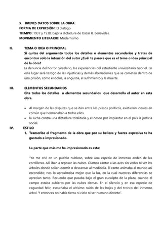 5. BREVES DATOS SOBRE LA OBRA:
FORMA DE EXPRESIÓN: El dialogo
TIEMPO: 1937 y 1938, bajo la dictadura de Oscar R. Benavides.
MOVIMIENTO LITERARIO: Modernismo
II. TEMA O IDEA O PRINCIPAL
Si quitas del argumento todos los detalles o elementos secundarios y tratas de
encontrar solo la intención del autor ¿Cuál te parece que es el tema o idea principal
de la obra?
La denuncia del horror carcelario, las experiencias del estudiante universitario Gabriel. En
este lugar será testigo de las injusticias y demás aberraciones que se cometen dentro de
una prisión, como el dolor, la angustia, el sufrimiento y la muerte.
III. ELEMENTOS SECUNDARIOS
Cita todos los detalles o elementos secundarios que desarrolla el autor en esta
obra.
 Al margen de las disputas que se dan entre los presos políticos, existieron ideales en
común que hermanaban a todos ellos.
 la lucha contra una dictadura totalitaria y el deseo por implantar en el país la justicia
social.
IV. ESTILO
1. Transcribe el fragmento de la obra que por su belleza y fuerza expresiva te ha
gustado e impresionado.
La parte que más me ha impresionado es esta:
“Yo me crié en un pueblo nubloso, sobre una especie de inmenso andén de las
cordilleras. Allí iban a reposar las nubes. Oíamos cantar a las aves sin verlas ni ver los
árboles donde solían dormir o descansar al mediodía. El canto animaba al mundo así
escondido; nos lo aproximaba mejor que la luz, en la cual nuestras diferencias se
aprecian tanto. Recuerdo que pasaba bajo el gran eucalipto de la plaza, cuando el
campo estaba cubierto por las nubes densas. En el silencio y en esa especie de
ceguedad feliz, escuchaba el altísimo ruido de las hojas y del tronco del inmenso
árbol. Y entonces no había tierra ni cielo ni ser humano distinto”.
 