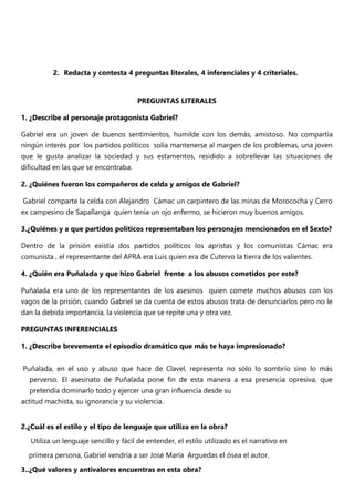 2. Redacta y contesta 4 preguntas literales, 4 inferenciales y 4 criteriales.
PREGUNTAS LITERALES
1. ¿Describe al personaje protagonista Gabriel?
Gabriel era un joven de buenos sentimientos, humilde con los demás, amistoso. No compartía
ningún interés por los partidos políticos solía mantenerse al margen de los problemas, una joven
que le gusta analizar la sociedad y sus estamentos, residido a sobrellevar las situaciones de
dificultad en las que se encontraba.
2. ¿Quiénes fueron los compañeros de celda y amigos de Gabriel?
Gabriel comparte la celda con Alejandro Cámac un carpintero de las minas de Morococha y Cerro
ex campesino de Sapallanga quien tenía un ojo enfermo, se hicieron muy buenos amigos.
3.¿Quiénes y a que partidos políticos representaban los personajes mencionados en el Sexto?
Dentro de la prisión existía dos partidos políticos los apristas y los comunistas Cámac era
comunista , el representante del APRA era Luis quien era de Cutervo la tierra de los valientes.
4. ¿Quién era Puñalada y que hizo Gabriel frente a los abusos cometidos por este?
Puñalada era uno de los representantes de los asesinos quien comete muchos abusos con los
vagos de la prisión, cuando Gabriel se da cuenta de estos abusos trata de denunciarlos pero no le
dan la debida importancia, la violencia que se repite una y otra vez.
PREGUNTAS INFERENCIALES
1. ¿Describe brevemente el episodio dramático que más te haya impresionado?
Puñalada, en el uso y abuso que hace de Clavel, representa no sólo lo sombrío sino lo más
perverso. El asesinato de Puñalada pone fin de esta manera a esa presencia opresiva, que
pretendía dominarlo todo y ejercer una gran influencia desde su
actitud machista, su ignorancia y su violencia.
2.¿Cuál es el estilo y el tipo de lenguaje que utiliza en la obra?
Utiliza un lenguaje sencillo y fácil de entender, el estilo utilizado es el narrativo en
primera persona, Gabriel vendría a ser José María Arguedas el ósea el autor.
3..¿Qué valores y antivalores encuentras en esta obra?
 