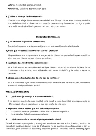 Valores.- Solidaridad, Lealtad, amistad.
Antivalores.- Violencia, discriminación, odio.
4..¿Cuál es el mensaje final de esta obra?
Esta obra nos refleja lo que es nuestra sociedad, y su falta de cultura, amor propio y patriótico.
la sociedad cambiará el día en que la corrupción desaparezca y desaparezca con sigo el poder
de la ambición, desde ahí se lograra un país más culto y productivo.
PREGUNTAS CRITERIALES
1..¿Qué otro final le pondrías a este drama?
Que todos los presos se amistaron y dejaron a un lado sus diferencias y la violencia.
2.¿Crees que fue correcta la actitud de Gabriel? ¿Por qué?
Me pareció correcta porque estaba al margen, de las diferencias que tenían los presos políticos,
el no veía esas diferencias para obtener su amistad.
3. ¿Cuál sería tu actitud frente a esta situación?
Mi actitud frente a esta situación seria de igual manera imparcial, no estar ni de parte de los
comunistas ni los apristas, estas diferencias solo causa la división y la violencia entre las
personas.
4.-¿Crees que en la actualidad se da este tipo de conflictos?
En la actualidad se sigue dando la misma situación en las cárceles de nuestro país, la violencia,
el maltrato y la injusticia reina en ellas.
APRECIACIÓN PERSONAL
1. ¿Qué mensaje nos deja el autor con esta obra?
A mi parecer, muestra la cruda realidad en la cárcel, y como la amistad se antepone ante las
diferencias de ideas o creencias, es lo que más resalto de esta obra.
2. Expón dos ideas o hechos que más te han impresionado.
 La posición imparcial y firme de Gabriel ante las diferencias políticas.
 La amistad de Gabriel con sus compañeros.
3. ¿Qué comentario te merece el protagonista del relato?
Gabriel, el narrador-protagonista, es un joven estudiante, serrano, artista, idealista, apolítico. Es
natural del pueblo de Larcay, cerca de Chalhuanca. No se identifica ni con los apristas ni con los
comunistas, pues cree que las doctrinas y disciplinas políticas limitan su libertad. Prefiere juzgar a
 