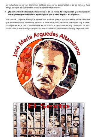 los individuos no por sus diferencias políticas, sino por su personalidad, y es así como se hace
amigo por igual del comunista Cámac y el aprista «Mok’ontullo».
4. ¿Te han satisfecho los resultados obtenidos en las frases de comprensión y comentario del
texto? ¿Crees que ha quedado algún aspecto por aclarar? Explica tu respuesta.
Fuera de las disputas ideológicas que se dan entre los presos políticos, existe ideales comunes
que en determinados momentos hermana a todos ellos: la lucha contra una dictadura y el deseo
por implantar en el país la justicia social. En mi opinión el relato en si es muy crudo para ser leído
por un niño, pues narra algunos episodios entre la violencia, el homosexualismo y la prostitución.
 