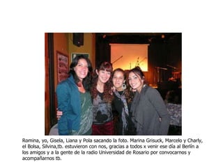 Romina, yo, Gisela, Liana y Pola sacando la foto. Marina Grisuck, Marcelo y Charly, el Bolsa, Silvina,tb. estuvieron con nos, gracias a todos x venir ese día al Berlín a los amigos y a la gente de la radio Universidad de Rosario por convocarnos y acompañarnos tb. 