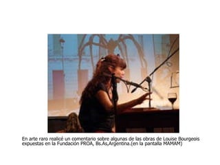 En arte raro realicé un comentario sobre algunas de las obras de Louise Bourgeois expuestas en la Fundación PROA, Bs.As,Argentina.(en la pantalla MAMAM) 