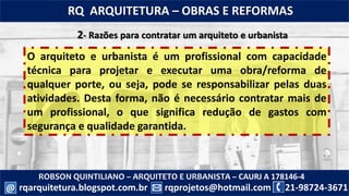 ROBSON QUINTILIANO – ARQUITETO E URBANISTA – CAURJ A 178146-4
21-98724-3671rqprojetos@hotmail.com
RQ ARQUITETURA – OBRAS E REFORMAS
rqarquitetura.blogspot.com.br@
2- Razões para contratar um arquiteto e urbanista
O arquiteto e urbanista é um profissional com capacidade
técnica para projetar e executar uma obra/reforma de
qualquer porte, ou seja, pode se responsabilizar pelas duas
atividades. Desta forma, não é necessário contratar mais de
um profissional, o que significa redução de gastos com
segurança e qualidade garantida.
 