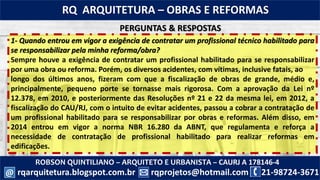 ROBSON QUINTILIANO – ARQUITETO E URBANISTA – CAURJ A 178146-4
21-98724-3671rqprojetos@hotmail.com
RQ ARQUITETURA – OBRAS E REFORMAS
rqarquitetura.blogspot.com.br@
1- Quando entrou em vigor a exigência de contratar um profissional técnico habilitado para
se responsabilizar pela minha reforma/obra?
Sempre houve a exigência de contratar um profissional habilitado para se responsabilizar
por uma obra ou reforma. Porém, os diversos acidentes, com vítimas, inclusive fatais, ao
longo dos últimos anos, fizeram com que a fiscalização de obras de grande, médio e,
principalmente, pequeno porte se tornasse mais rigorosa. Com a aprovação da Lei nº
12.378, em 2010, e posteriormente das Resoluções nº 21 e 22 da mesma lei, em 2012, a
fiscalização do CAU/RJ, com o intuito de evitar acidentes, passou a cobrar a contratação de
um profissional habilitado para se responsabilizar por obras e reformas. Além disso, em
2014 entrou em vigor a norma NBR 16.280 da ABNT, que regulamenta e reforça a
necessidade de contratação de profissional habilitado para realizar reformas em
edificações.
PERGUNTAS & RESPOSTAS
 