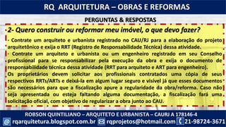 ROBSON QUINTILIANO – ARQUITETO E URBANISTA – CAURJ A 178146-4
21-98724-3671rqprojetos@hotmail.com
RQ ARQUITETURA – OBRAS E REFORMAS
rqarquitetura.blogspot.com.br@
2- Quero construir ou reformar meu imóvel, o que devo fazer?
· Contrate um arquiteto e urbanista registrado no CAU/RJ para a elaboração do projeto
arquitetônico e exija o RRT (Registro de Responsabilidade Técnica) dessa atividade.
· Contrate um arquiteto e urbanista ou um engenheiro registrado em seu Conselho
profissional para se responsabilizar pela execução da obra e exija o documento de
responsabilidade técnica dessa atividade (RRT para arquiteto e ART para engenheiro).
Os proprietários devem solicitar aos profissionais contratados uma cópia de seus
respectivos RRTs/ARTs e deixá-la em algum lugar seguro e visível já que esses documentos
são necessários para que a fiscalização apure a regularidade da obra/reforma. Caso não
seja apresentada ou esteja faltando alguma documentação, a fiscalização fará uma
solicitação oficial, com objetivo de regularizar a obra junto ao CAU.
PERGUNTAS & RESPOSTAS
 