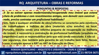 ROBSON QUINTILIANO – ARQUITETO E URBANISTA – CAURJ A 178146-4
21-98724-3671rqprojetos@hotmail.com
RQ ARQUITETURA – OBRAS E REFORMAS
rqarquitetura.blogspot.com.br@
3- Se eu estiver apenas modernizando/recuperando meu imóvel que estava
cheio de problemas e com revestimentos antigos, sem demolir nem construir
nada, preciso contratar um profissional habilitado?
Sim. Toda e qualquer atividade de obra/reforma se caracteriza pela existência
de trabalhadores e indícios de obra (materiais e/ou entulho) no local.
Portanto, mesmo sendo uma reforma pequena de recuperação ou melhoria
do imóvel, é necessária a contratação de profissional habilitado (arquiteto ou
engenheiro) para se responsabilizar pelo que está sendo executado. E não só
por segurança, mas também pela garantia de um trabalho bem feito. Nesses
casos, é exigido apenas o RRT ou ART de Execução de Obra.
PERGUNTAS & RESPOSTAS
 