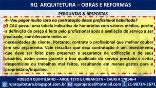 ROBSON QUINTILIANO – ARQUITETO E URBANISTA – CAURJ A 178146-4
21-98724-3671rqprojetos@hotmail.com
RQ ARQUITETURA – OBRAS E REFORMAS
rqarquitetura.blogspot.com.br@
4- Vou pagar muito caro na contratação desse profissional habilitado?
O CAU possui uma tabela indicativa de honorários com valores médios, porém
a definição do preço é feita pelo profissional após a avaliação do serviço a ser
realizado, considerando todas as
necessidades do cliente. Portanto, contrate o profissional que melhor couber
em seu orçamento. Vale ressaltar que essa contratação é um investimento
que deve ser feito para preservar a segurança da edificação e de seus
usuários, assim como garantir a boa qualidade do serviço prestado e evitar
desperdícios ou trabalhos mal feitos, resultando em menos gastos para o
proprietário/inquilino.
PERGUNTAS & RESPOSTAS
 