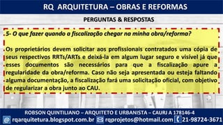 ROBSON QUINTILIANO – ARQUITETO E URBANISTA – CAURJ A 178146-4
21-98724-3671rqprojetos@hotmail.com
RQ ARQUITETURA – OBRAS E REFORMAS
rqarquitetura.blogspot.com.br@
5- O que fazer quando a fiscalização chegar na minha obra/reforma?
Os proprietários devem solicitar aos profissionais contratados uma cópia de
seus respectivos RRTs/ARTs e deixá-la em algum lugar seguro e visível já que
esses documentos são necessários para que a fiscalização apure a
regularidade da obra/reforma. Caso não seja apresentada ou esteja faltando
alguma documentação, a fiscalização fará uma solicitação oficial, com objetivo
de regularizar a obra junto ao CAU.
PERGUNTAS & RESPOSTAS
 