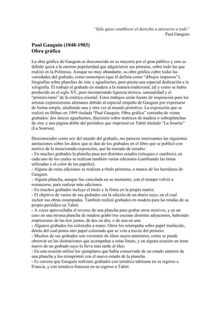 “Sólo quise establecer el derecho a atreverse a todo”
                                                                           Paul Gauguin

Paul Gauguin (1848-1903)
Obra gráfica
La obra gráfica de Gauguin es desconocida en su mayoría por el gran público y esto es
debido quizá a la enorme popularidad que adquirieron sus pinturas, sobre todo las que
realizó en la Polinesia. Aunque no muy abundante, su obra gráfica cubre todas las
variedades del grabado, como monotipos (que él definía como “dibujos impresos”),
litografías sobre planchas de zinc y aguafuertes, pero presta una especial dedicación a la
xilografía. Él trabajó el grabado en madera a la manera tradicional, tal y como se había
producido en el siglo XV, pero incorporando ligereza técnica, sensualidad y el
“primitivismo” de la estética oriental. Estos trabajos serán fuente de inspiración para los
artistas expresionistas alemanes debido al especial empeño de Gauguin por expresarse
de forma simple, aludiendo una y otra vez al mundo primitivo. La exposición que se
realizó en Bilbao en 1999 titulada “Paul Gauguin. Obra gráfica” constaba de veinte
grabados: dos únicos aguafuertes, diecisiete sobre matrices de madera o sobreplanchas
de zinc y una página doble del periódico que imprimió en Tahití titulado “La Sourire”
(La Sonrisa).

Desconocedor como soy del mundo del grabado, me parecen interesantes las siguientes
anotaciones sobre los datos que se dan de los grabados en el libro que se publicó con
motivo de la mencionada exposición, que he tomado de estudio:
- En muchos grabados la plancha pasa por distintos estados (retoques o cambios), en
cada uno de los cuales se realizan también varias ediciones (cambiando las tintas
utilizadas o el color de los papeles).
- Alguna de estas ediciones se realizan a título póstumo, a manos de los herederos de
Gauguin.
- Alguna plancha, aunque fue cancelada en su momento, con el tiempo volvió a
restaurarse, para realizar más ediciones.
- En muchos grabados incluye el título y la firma en la propia matriz.
- El objetivo de varios de sus grabados era la edición de un diario suyo, en el cual
incluir sus obras estampadas. También realizó grabados en madera para las tiradas de su
propio periódico en Tahití.
- A veces aprovechaba el reverso de una plancha para grabar otros motivos, y en un
caso en una misma plancha de madera grabó tres escenas distintas adyacentes, habiendo
impresiones de las tres juntas, de dos en dos, o de una en una.
- Algunos grabados los coloreaba a mano. Otros los estampaba sobre papel traslúcido,
detrás del cual ponía otro papel coloreado que se veía a través del primero.
- Muchos de sus grabados son versiones de óleos suyos anteriores, como se puede
observar en las ilustraciones que acompañan a estas líneas, y en alguna ocasión un tema
nuevo de un grabado suyo lo lleva más tarde al óleo.
- En una ocasión utilizó los ejemplares que había conservado de un estado anterior de
una plancha y los reimprimió con el nuevo estado de la plancha.
- Es curioso que Gauguin realizara grabados con temática tahitiana en su regreso a
Francia, y con temática francesa en su regreso a Tahití.
 