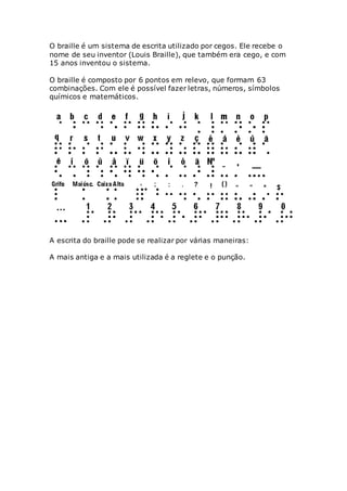 O braille é um sistema de escrita utilizado por cegos. Ele recebe o
nome de seu inventor (Louis Braille), que também era cego, e com
15 anos inventou o sistema.
O braille é composto por 6 pontos em relevo, que formam 63
combinações. Com ele é possível fazer letras, números, símbolos
químicos e matemáticos.
A escrita do braille pode se realizar por várias maneiras:
A mais antiga e a mais utilizada é a reglete e o punção.
 