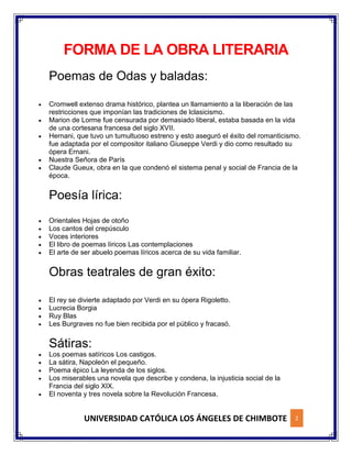 UNIVERSIDAD CATÓLICA LOS ÁNGELES DE CHIMBOTE 2
FORMA DE LA OBRA LITERARIA
Poemas de Odas y baladas:
 Cromwell extenso drama histórico, plantea un llamamiento a la liberación de las
restricciones que imponían las tradiciones de lclasicismo.
 Marion de Lorme fue censurada por demasiado liberal, estaba basada en la vida
de una cortesana francesa del siglo XVII.
 Hernani, que tuvo un tumultuoso estreno y esto aseguró el éxito del romanticismo.
fue adaptada por el compositor italiano Giuseppe Verdi y dio como resultado su
ópera Ernani.
 Nuestra Señora de París
 Claude Gueux, obra en la que condenó el sistema penal y social de Francia de la
época.
Poesía lírica:
 Orientales Hojas de otoño
 Los cantos del crepúsculo
 Voces interiores
 El libro de poemas líricos Las contemplaciones
 El arte de ser abuelo poemas líricos acerca de su vida familiar.
Obras teatrales de gran éxito:
 El rey se divierte adaptado por Verdi en su ópera Rigoletto.
 Lucrecia Borgia
 Ruy Blas
 Les Burgraves no fue bien recibida por el público y fracasó.
Sátiras:
 Los poemas satíricos Los castigos.
 La sátira, Napoleón el pequeño.
 Poema épico La leyenda de los siglos.
 Los miserables una novela que describe y condena, la injusticia social de la
Francia del siglo XIX.
 El noventa y tres novela sobre la Revolución Francesa.
 