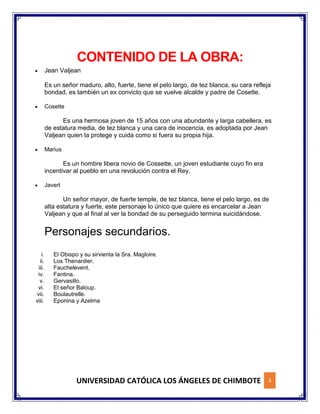 UNIVERSIDAD CATÓLICA LOS ÁNGELES DE CHIMBOTE 3
CONTENIDO DE LA OBRA:
 Jean Valjean
Es un señor maduro, alto, fuerte, tiene el pelo largo, de tez blanca, su cara refleja
bondad, es también un ex convicto que se vuelve alcalde y padre de Cosette.
 Cosette
Es una hermosa joven de 15 años con una abundante y larga cabellera, es
de estatura media, de tez blanca y una cara de inocencia, es adoptada por Jean
Valjean quien la protege y cuida como si fuera su propia hija.
 Marius
Es un hombre libera novio de Cossette, un joven estudiante cuyo fin era
incentivar al pueblo en una revolución contra el Rey.
 Javert
Un señor mayor, de fuerte temple, de tez blanca, tiene el pelo largo, es de
alta estatura y fuerte, este personaje lo único que quiere es encarcelar a Jean
Valjean y que al final al ver la bondad de su perseguido termina suicidándose.
Personajes secundarios.
i. El Obispo y su sirvienta la Sra. Magloire.
ii. Los Thenardier.
iii. Fauchelevent.
iv. Fantina.
v. Gervasillo.
vi. El señor Baloup.
vii. Boulautrelle.
viii. Eponina y Azelma
 