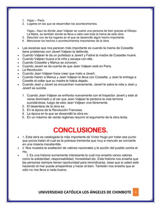 UNIVERSIDAD CATÓLICA LOS ÁNGELES DE CHIMBOTE 4
1. Vigau – Paris.
2. Lugares en las que se desarrollan los acontecimientos.
Vigau.- Aquí es donde Jean Valjean se vuelve una persona de bien gracias al Obispo
La Maire, es también donde se lleva a cabo casi toda la trama de esta obra.
3. Describir uno de los lugares en el que se desarrollo algún hecho importante.
4. Mencionar los hechos o acontecimientos importantes de la obra.
 Las escenas que nos parecen más importante es cuando la mama de Cossette
tiene problemas con Javert Valjean la defiende.
 Cuando Valjean le da un puñetazo a Javert y Fatine la madre de Cossette muere.
 Cuando Valjean busca a la niña y escapa con ella.
 Cuando Cossette y Marius se conocen.
 Cuando Javert se da cuenta de que Jean Valjean está en Paris.
 La Revolución
 Cuando Jean Valjean hace creer que mato a Javert.
 Cuando hieren a Marius y Jean Valjean lo lleva con Cossette, y Jean le entrega a
Cosette el collar que su madre le había dejado.
 Cuando Jean y Javert se encuentran nuevamente, Javert le salva la vida a Jean y
Javert se suicida.
1. Cuando Jean Valjean se enfrenta nuevamente con el Inspector Javert y este al
verse dominado y al ver que Jean Valjean le perdona la vida termina
suicidándose, luego de esto Jean Valjean vive libremente.
2. El desenlace de la obra es:
3. En la época de la Revolución Francesa.
4. La época en la que se desarrolló la obra es:
5. En un máximo de veinte reglones resumir el argumento de la obra leída.
CONCLUSIONES.
 1. Esta obra es catalogada la más importante de Víctor Hugo por tratar ese punto
que pocos tratan el cual es la pobreza tremenda que muy a menudo se convierte
en una miseria insostenible.
 2. Nos muestra la exaltación de valores nacionales y la acción del pueblo contra el
rey.
 3. Es una historia sumamente interesante la cual nos enseña varios valores
como la solidaridad, responsabilidad, honestidad etc. Esta historia nos enseña que
las personas siempre tienen oportunidad para reivindicarse, ósea que si usted está
haciendo el mar puede arrepentirse y hacer el bien. También nos enseña que el
odio no nos lleva a nada bueno.
 