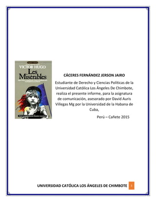 UNIVERSIDAD CATÓLICA LOS ÁNGELES DE CHIMBOTE 5
CÁCERES FERNÁNDEZ JERSON JAIRO
Estudiante de Derecho y Ciencias Políticas de la
Universidad Católica Los Ángeles De Chimbote,
realiza el presente informe, para la asignatura
de comunicación, asesorado por David Auris
Villegas Mg por la Universidad de la Habana de
Cuba,
Perú – Cañete 2015
 
