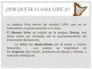 ¿POR QUÉ SE LLAMA LÍRICA?
La palabra lírica deriva del vocablo LIRA, que es un
instrumento musical parecido a un arpa.
El Género lírico se originó en la antigua Grecia, sus
obras solían ser cantadas con el acompañamiento del
instrumento llamado lira.
La lírica fue desarrollada por el poeta y músico
Terpandro. ... Los poetas se inspiraban en
los orígenes del mundo, aventuras de dioses y héroes, y
criaturas mitológicas.
 