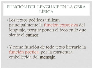 FUNCIÓN DEL LENGUAJE EN LA OBRA
LÍRICA
•Los textos poéticos utilizan
principalmente la función expresiva del
lenguaje, porque ponen el foco en lo que
siente el emisor.
•Y como función de todo texto literario la
función poética, por la estructura
embellecida del mensaje.
 