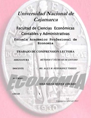 -1127635-148168600Universidad Nacional de Cajamarca<br />Facultad de Ciencias  Económicas Contables y Administrativas <br />Escuela Académico Profesional de Economía  <br />TRABAJO DE COMPRENSION LECTORA<br />ASIGNATURA : Métodos y técnicas de ESTUDIO                         <br />DOCENTE : Mg. Alex M. Hernández torres<br />ALUMNO :<br /> <br />Ninatanta Medina Edward<br /> <br />CICLO:I <br />Cajamarca, abril del 2011<br />                                             EL  DECAMERÓN<br />                                                 (Obra literaria)<br />AUTOR: GIOVANNI BOCACCIO<br />         Nació en Paris en 1313. No se tiene idea exacta del lugar de su nacimiento, aunque algunos aseguran que CERTALDO  y otros FLORENCIA.<br />         Siendo adolescente, enviado por su padre, trabajó de ayudante en casa de un comerciante en París. Ésta actividad y los momentos de ocio le permitirán desarrollar su creatividad  literaria.  <br />          Por su escasa vocación para los negocios, es de vuelto a su padre, quien, a pesar de todo quería que el joven Bocaccio se dedicara a ser un estupendo comerciante, sin embargo, a pesar de ganarse la enemistad de su padre, decide ser poeta. Para eso aprende latín y griego.<br />          Se enamora con mucha pasión, algunas veces  en forma desmesurada. Dicen que su pasión por las mujeres lo llevo a amarlas desde que  pudo hasta que ya no pudo, es decir hasta cerca de los 62 años, sin respetar el hábito eclesiástico que llevaba alrededor de 24 años y que no obstaculizo el nacimiento de su hija Violante, fallecida a temprana edad.<br />          Muere en el año 1375, en Certaldo. La ciudad  se pone de luto y aquellos que lo conocieron, valoraron tanto su amistad como su genio literario.<br />          A pesar que a Giovanni Bocaccio le gustaba más la poesía, su fama se centró en su prosa fluida y elegante que nos dejó a través del Decamerón, obra que inmortaliza al autor como uno de los mejores cuentistas de la época.<br />                 <br />ARGUMENTO: <br />                        <br />          Esta narración trata de un grupo de jóvenes entre hombres y mujeres que abandonan FLORENCIA  por estar  invadida de una epidemia llamada peste negra. Se alojan en una villa cercana  a la ciudad  y por el lapso de 10 días, incluidas sus noches, los personajes buscando una forma de entretenerse, se empiezan a narrar cuentos  y anécdotas de diversas índoles, resaltándose en ellos el desenfado proveniente del difícil momento por el que estaban pasando<br />.<br />          Entre los diez narradores, siete eran mujeres  jóvenes (PAMPINEA, FIAMETA, FILOMENA, LAURETA, NEIFILE, EMILIA, ELISA) y tres eran varones (PANFILO, FILOSTRATO, DIONEO). De las mujeres la mayor apenas tenía veintiocho años y  la menor iba por los dieciocho. Se encontraban emparentadas  o por lazos de amistad, provenían de buenas familias,  y ellas tenian un  gran  ingenio. <br />         PAMPINEA, así se llamaba la mayor de todas ellas, y es la que da inicio al libro, resaltando para todas  la valentía que debían  mostrar  por los difíciles momentos que atravesaba FLORENCIA. Mientras se dirigía las jóvenes, ingresan 3 varones al templo, donde se encontraban ellas, quienes las acompañan  porque resultaban  ser parientes o amantes de algunas de ellas.<br />          Ya al partir, y estando un poco alejados del pueblo, se fijan las reglas  de convivencia. Cada uno de ellos será soberano por un día, y tendrá toda la autoridad. Así es elegida PAMPINEA y ella propone pasar los días contando  cuentos, lo cual es aceptado  por  votación, estos cuentos vienen  a ser mayormente críticas hacia la iglesia católica.<br />PERSONAJES PRINCIPALES:<br />                    <br />                  _PAMPINEA  _LAURETA_FILOSTRATO<br />                  _FIAMETA           _NEIFILE_DIONEO<br />                  _FILOMENA        _ELISA<br />                  _EMILIA               _PANFILO<br />                   <br />PERSONAJES SECUNDARIOS: Todos los personajes invocados en los cuentos de los 10 jóvenes.<br />                  <br />   <br />TEMA: LA CORRUPTA  IGLESIA CATOLICA<br />IDEA PRINCIPAL: La mala influencia y corrupción  de la iglesia católica de esa época.               <br />CONCLUSIONES DE LA OBRA: GIOVANNI nos quiere dar a entender  la gran corrupción que poseía la iglesia de ese entonces, ya que  en todos los cuentos  resalta hechos muy negativos de ella.<br />