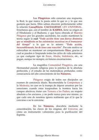 Los números 
Los Pitagóricos sólo conocían una respuesta, 
la Real, la que marca la pauta entre lo que es y lo que nos 
gustaría que fuera. Ellos sabían discernir perfectamente sobre 
la relación Causa/Efecto. CAUSALIDAD. LEY UNIVERSAL. 
Enseñanza que, con el nombre de KARMA, tiene su origen en 
el Hinduismo y el Budismo, y que fuera ofrecida al Maestro 
Pitágoras por los grandes sacerdotes, los cuales mantienen la 
teoría según la cual “Toda acción tiene una fuerza dinámica 
que se manifiesta en las existencias sucesivas en el transcurso 
del tiempo” o lo que es lo mismo: “Toda acción, 
inexorablemente, ha de tener una reacción”. Por este motivo se 
esforzaban en mantener un comportamiento Ético, gracias al 
cual se pueden ir limpiando todos los ciclos de vida anteriores 
ya que cualquier tipo de Error, Abulia, Indolencia, etc., se 
pagan, aunque no siempre, en futuras encarnaciones. 
La magnífica Comunidad Pitagórica, era una 
Hermandad pseudo religiosa para la práctica de la absoluta 
perfección, y el estudio de las matemáticas profundas, como 
consecuencia del alto conocimiento de los Números. 
Pitágoras exigía de todos sus discípulos un 
examen de conciencia diario. Recomendaba la Compostura y 
la Modestia; no caer en la trampa de dejarse arrastrar por las 
emociones cuando estas traspasaban la frontera hacia los 
campos afectivos; tratar con Ternura a los Padres; un respeto 
absoluto a los ancianos, y no pedir nunca para uno mismo, ya 
que cada uno de nosotros ignora realmente que el lo que le 
conviene o no le conviene. 
En los Números, descubría mediante la 
concentración, las claves de los enigmas del Universo, así 
cómo un instrumento valiosísimo para la purificación del 
Espíritu. 
Santiago Martín Moreno 11 
 