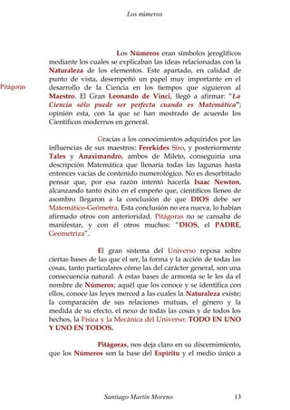 Los números 
Los Números eran símbolos jeroglíficos 
mediante los cuales se explicaban las ideas relacionadas con la 
Naturaleza de los elementos. Este apartado, en calidad de 
punto de vista, desempeñó un papel muy importante en el 
desarrollo de la Ciencia en los tiempos que siguieron al 
Maestro. El Gran Leonardo de Vinci, llegó a afirmar: “La 
Ciencia sólo puede ser perfecta cuando es Matemática”; 
opinión esta, con la que se han mostrado de acuerdo los 
Científicos modernos en general. 
Gracias a los conocimientos adquiridos por las 
influencias de sus maestros: Ferekides Siro, y posteriormente 
Tales y Anaximandro, ambos de Mileto, conseguiría una 
descripción Matemática que llenaría todas las lagunas hasta 
entonces vacías de contenido numerológico. No es desorbitado 
pensar que, por esa razón intentó hacerla Isaac Newton, 
alcanzando tanto éxito en el empeño que, científicos llenos de 
asombro llegaron a la conclusión de que DIOS debe ser 
Matemático-Geómetra. Esta conclusión no era nueva, lo habían 
afirmado otros con anterioridad. Pitágoras no se cansaba de 
manifestar, y con él otros muchos: “DIOS, el PADRE, 
Geometriza”. 
El gran sistema del Universo reposa sobre 
ciertas bases de las que el ser, la forma y la acción de todas las 
cosas, tanto particulares cómo las del carácter general, son una 
consecuencia natural. A estas bases de armonía se le les da el 
nombre de Números; aquél que los conoce y se identifica con 
ellos, conoce las leyes merced a las cuales la Naturaleza existe; 
la comparación de sus relaciones mutuas, el género y la 
medida de su efecto, el nexo de todas las cosas y de todos los 
hechos, la Física y la Mecánica del Universo: TODO EN UNO 
Y UNO EN TODOS. 
Pitágoras, nos deja claro en su discernimiento, 
que los Números son la base del Espíritu y el medio único a 
Santiago Martín Moreno 13 
Pitágoras 
 