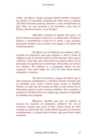 Los números 
orillas, sin playas. Ciegos navegan dando tumbos, incapaces 
de resistir a la tormenta, incapaces de ceder ante su empuje. 
¡Oh Dios! Salvarles podrías, abriendo a estos desdichados los 
ojos. Mas, no, que incumbe a los humanos, cuya raza es 
Divina, discernir el error, ver la Verdad. 
Aprende a dominar el apetito del comer y el 
beber. Domina al sueño, la lascivia y la intolerancia. Practica la 
Justicia y acostúmbrate a estar en su razón y sano acuerdo; 
pensando, siempre, que es morir cosa segura y los bienes del 
mundo pasajeros. 
Si alguna vez te hablaren con mentira, calla y 
escucha con paciencia, pero que ninguno a decir o hacer te 
obligue lo que en tu buen sentir no fuere honesto. Obra, por el 
contrario, cosas tales que nunca llores su dañoso efecto. No te 
preocupes de aquello que no entiendas. Dócil pide a la Ciencia 
sus secretos. No importa si a preguntas ajenas no das 
respuesta. Con estas reglas de vivir, tus días serán dulces, 
tranquilos y risueños. 
Tu obra al comenzar, ruega a los dioses que le 
den venturoso acabamiento, y viéndola acabada reconoce que 
es inestable, pues viene a tierra luego cuanto el Hombre 
fabrica, y lo que sale de la mano de Dios, es solo eterno. Ser la 
Naturaleza igual en todo reconoce también. Vive contento si 
alcanzas la Verdad. Esto nos cumple, que esperar lo imposible 
es auténtico loco empeño. 
Reconoce también que por su arbitrio se 
acercan los mortales en tormentos. ¡Infelices! No ven ni 
escuchan estando tan cerca el bien. ¡Cuán pocos de ellos 
rompen su esclavitud! Tan crudas hieren las parcas el humano 
entendimiento, y rodando por la tierra, sólo para llorar males 
inmensos. 
Santiago Martín Moreno 17 
 