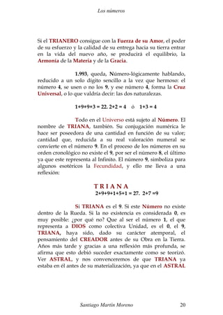 Los números 
Si el TRIANERO consigue con la Fuerza de su Amor, el poder 
de su esfuerzo y la calidad de su entrega hacia su tierra entrar 
en la vida del nuevo año, se producirá el equilibrio, la 
Armonía de la Materia y de la Gracia. 
1.993, queda, Número-lógicamente hablando, 
reducido a un solo dígito sencillo a la vez que hermoso: el 
número 4, se usen o no los 9, y ese número 4, forma la Cruz 
Universal, o lo que valdría decir: las dos naturalezas. 
1+9+9+3 = 22. 2+2 = 4 ó 1+3 = 4 
Todo en el Universo está sujeto al Número. El 
nombre de TRIANA, también. Su conjugación numérica le 
hace ser poseedora de una cantidad en función de su valor; 
cantidad que, reducida a su real valoración numeral se 
convierte en el número 9. En el proceso de los números en su 
orden cronológico no existe el 9, por ser el número 8, el último 
ya que este representa al Infinito. El número 9, simboliza para 
algunos esotéricos la Fecundidad, y ello me lleva a una 
reflexión: 
T R I A N A 
2+9+9+1+5+1 = 27. 2+7 =9 
Si TRIANA es el 9. Si este Número no existe 
dentro de la Rueda. Si la no existencia es considerada 0, es 
muy posible: ¿por qué no? Que al ser el número 1, el que 
representa a DIOS como colectiva Unidad, es el 0, el 9, 
TRIANA, haya sido, dado su carácter atemporal, el 
pensamiento del CREADOR antes de su Obra en la Tierra. 
Años más tarde y gracias a una reflexión más profunda, se 
afirma que esto debió suceder exactamente como se teorizó. 
Ver ASTRAL, y nos convenceremos de que TRIANA ya 
estaba en él antes de su materialización, ya que en el ASTRAL 
Santiago Martín Moreno 20 
 