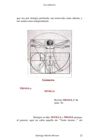 Los números 
que sea por siempre profunda, tan reservada como abierta, y 
tan unida como independiente. 
TRIANA y 
Geómetra 
SEVILLA 
Revista TRIANA nº 46 
Julio ´93. 
Siempre se dijo: SEVILLA y TRIANA porque, 
al parecer, aquí no cabía aquello de: “Tanto monta…” sin 
Santiago Martín Moreno 22 
 